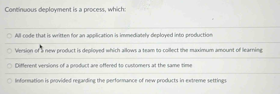 Continuous deployment is a process, which:
All code that is written for an application is immediately deployed into production
Version of a new product is deployed which allows a team to collect the maximum amount of learning
Different versions of a product are offered to customers at the same time
Information is provided regarding the performance of new products in extreme settings