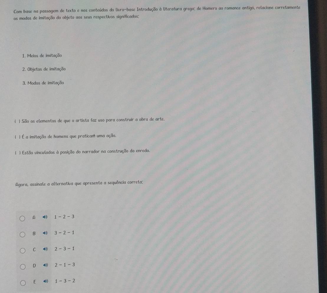 Com base na passagem de texto e nos conteúdos do livro-base Introdução à literatura grega; de Homero ao romance antigó, relacione corretamente
os modos de imitação do objeto aos seus respectivos significados:
1. Meios de imitação
2. Objetos de imitação
3. Modos de imitação
( ) São os elementos de que o artista faz uso para construir a obra de arte.
( ) É a imitação de homens que praticam uma ação.
( ) Estão vinculados à posição do narrador na construção do enredo.
Agora, assinale a alternativa que apresenta a sequência correta;
A 1-2-3
B 3-2-1
C 2-3-1
D 4 2-1-3
E 4 1-3-2