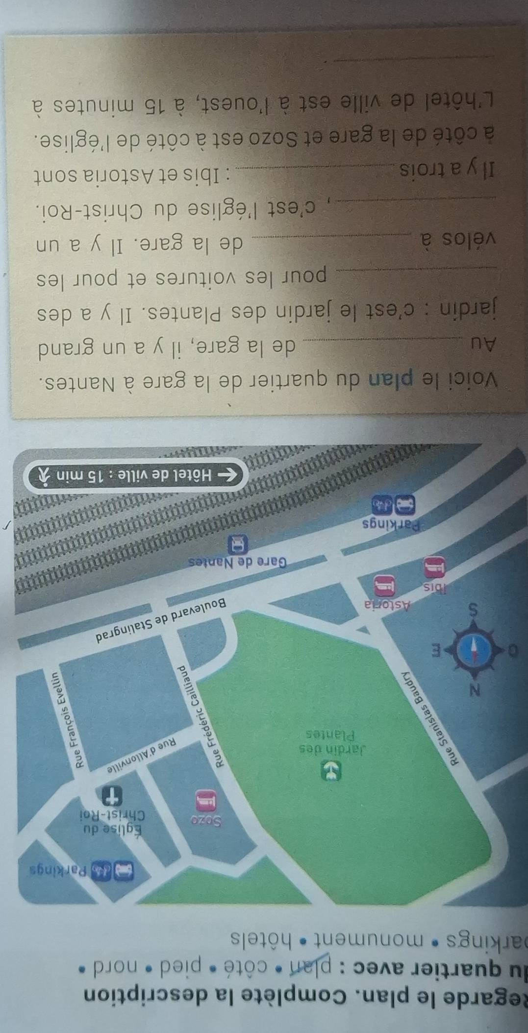 Regarde le plan. Complète la description 
du quartier avec : plan • côté • pied • nord 
barkings • monument • hôtels 
。 
Voici le plan du quartier de la gare à Nantes. 
Au _de la gare, il y a un grand 
jardin : c'est le jardin des Plantes. Il y a des 
_pour les voitures et pour les 
vélos à _de la gare. Il y a un 
_, c'est l'église du Christ-Roi. 
Il y a trois_ 
: Ibis et Astoria sont 
à côté de la gare et Sozo est à côté de l'église. 
L'hôtel de ville est à l'ouest, à 15 minutes à 
_