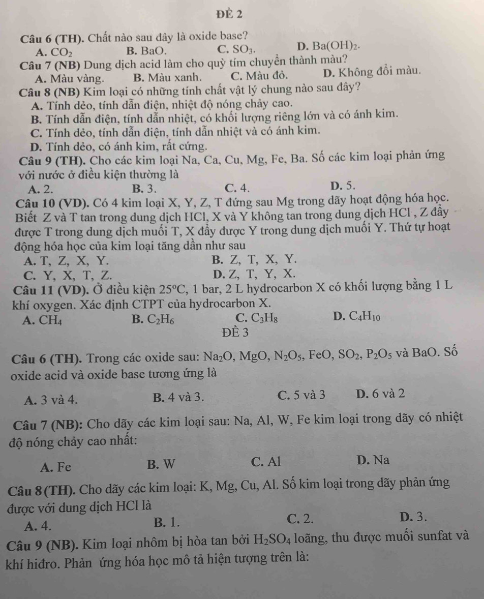 Đè 2
Câu 6 (TH). Chất nào sau đây là oxide base?
A. CO_2 B. BaO. C. SO_3. D. Ba(OH)_2.
Câu 7 (NB) Dung dịch acid làm cho quỳ tím chuyển thành màu?
A. Màu vàng. B. Màu xanh. C. Màu đỏ. D. Không đổi màu.
Câu 8 (NB) Kim loại có những tính chất vật lý chung nào sau đây?
A. Tính dẻo, tính dẫn điện, nhiệt độ nóng chảy cao.
B. Tính dẫn điện, tính dẫn nhiệt, có khối lượng riêng lớn và có ánh kim.
C. Tính dẻo, tính dẫn điện, tính dẫn nhiệt và có ánh kim.
D. Tính dẻo, có ánh kim, rất cứng.
Câu 9 (TH). Cho các kim loại Na, Ca, Cu, Mg, Fe, Ba. Số các kim loại phản ứng
với nước ở điều kiện thường là
A. 2. B. 3. C. 4. D. 5.
Câu 10 (VD). Có 4 kim loại X, Y, Z, T đứng sau Mg trong dãy hoạt động hóa học.
Biết Z và T tan trong dung dịch HCl, X và Y không tan trong dung dịch HCl , Z đầy
được T trong dung dịch muối T, X đầy được Y trong dung dịch muối Y. Thứ tự hoạt
động hóa học của kim loại tăng dần như sau
A. T, Z, X, Y. B. Z, T, X, Y.
C. Y, X, T, Z. D. Z, T, Y, X.
Câu 11 (VD). Ở điều kiện 25°C , 1 bar, 2 L hydrocarbon X có khối lượng bằng 1 L
khí oxygen. Xác định CTPT của hydrocarbon X.
A. CH_4 B. C_2H_6 C. C_3H_8 D. C_4H_10
ĐÈ 3
Câu 6 (TH). Trong các oxide sau: Na_2O,MgO,N_2O_5,FeO,SO_2,P_2O_5 và BaO. Số
oxide acid và oxide base tương ứng là
A. 3 và 4. B. 4 và 3. C. 5 và 3 D. 6 và 2
Câu 7 (NB): Cho dãy các kim loại sau: Na, Al, W, Fe kim loại trong dãy có nhiệt
độ nóng chảy cao nhất:
A. Fe B. W C. Al D. Na
Câu 8(TH). Cho dãy các kim loại: K, Mg, Cu, Al. Số kim loại trong dãy phản ứng
được với dung dịch HCl là
A. 4. B. 1.
C. 2. D. 3.
Câu 9 (NB). Kim loại nhôm bị hòa tan bởi H_2SO_4 loãng, thu được muối sunfat và
khí hiđro. Phản ứng hóa học mô tả hiện tượng trên là: