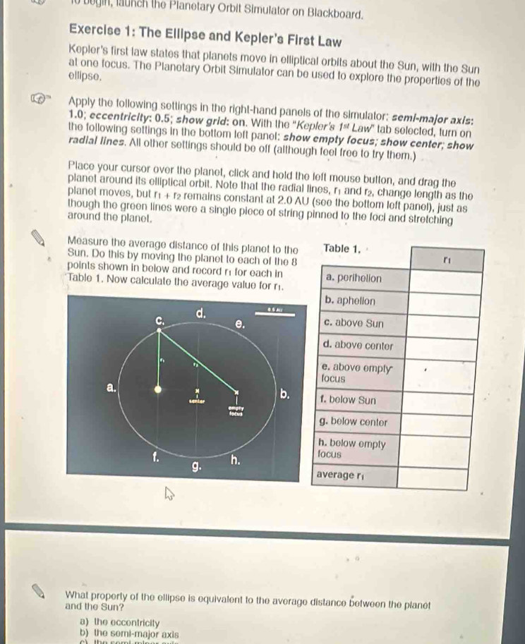 begin, launch the Pianetary Orbit Simulator on Blackboard.
Exercise 1: The Ellipse and Kepler's First Law
Kepler's first law states that planets move in elliptical orbits about the Sun, with the Sun
at one focus. The Planetary Orbit Simulator can be used to explore the properties of the
ellipse.
Apply the following settings in the right-hand panels of the simulator: semi-major axis:
1.0; eccentricity: 0.5; show grid: on. With the “Kepler’s 1^(st) Law" tab selected, turn on
the following settings in the bottom left panel: show empty focus; show center; show
radial lines. All other settings should be off (although feel free to try them.)
Place your cursor over the planet, click and hold the left mouse button, and drag the
planet around its elliptical orbit. Note that the radial lines, r1 and r₂, change length as the
planet moves, but r + r₂ remains constant at 2.0 AU (see the bottom left panel), just as
though the green lines were a single piece of string pinned to the foci and stretching
around the planet.
Measure the average distance of this planet to the
Sun. Do this by moving the planet to each of the 8
points shown in below and record n for each in 
Table 1. Now calculate the average value for m
d. G § ALl
C. e. 
. 
a.
b. 
a
1. h.
g.
What property of the ellipse is equivalent to the average distance between the planet
and the Sun?
a) the eccentricity
b) the semi-major axis