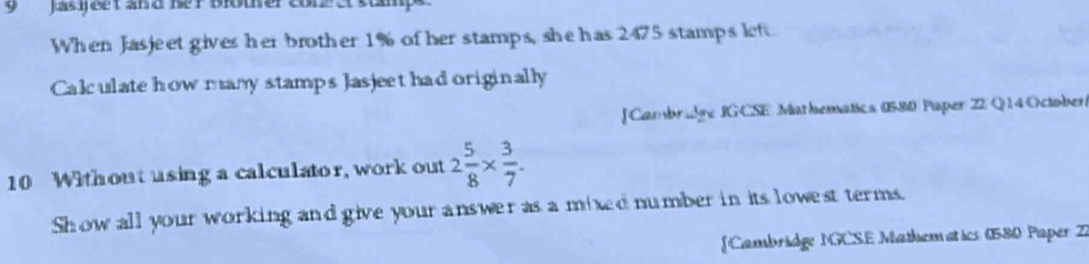 Jas ijeet an d ßer Bioter conz a stmp 
When Jasjeet gives her brother 1% of her stamps, she has 2475 stamps left 
Calculate how many stamps Jasjeet had originally 
[Cambridre IG CSE Mathematics (580 Paper 22 Q 14 October 
10 Without using a calculator, work out 2 5/8 *  3/7 . 
Show all your working and give your answer as a mixed number in its lowest terms. 
[Cambridge NGCSE Mathemat ics (580 Paper Z)