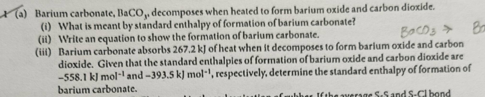 Barium carbonate, BaCO, decomposes when heated to form barium oxide and carbon dioxide. 
(i) What is meant by standard enthalpy of formation of barium carbonate? 
(ii) Write an equation to show the formation of barium carbonate. 
(iii) Barium carbonate absorbs 267.2 kJ of heat when it decomposes to form barium oxide and carbon 
dioxide. Given that the standard enthalpies of formation of barium oxide and carbon dioxide are
-558.1kJmol^(-1) an d -393.5kJmol^(-1) , respectively, determine the standard enthalpy of formation of 
barium carbonate. 
verage S-S and S-Cl bond