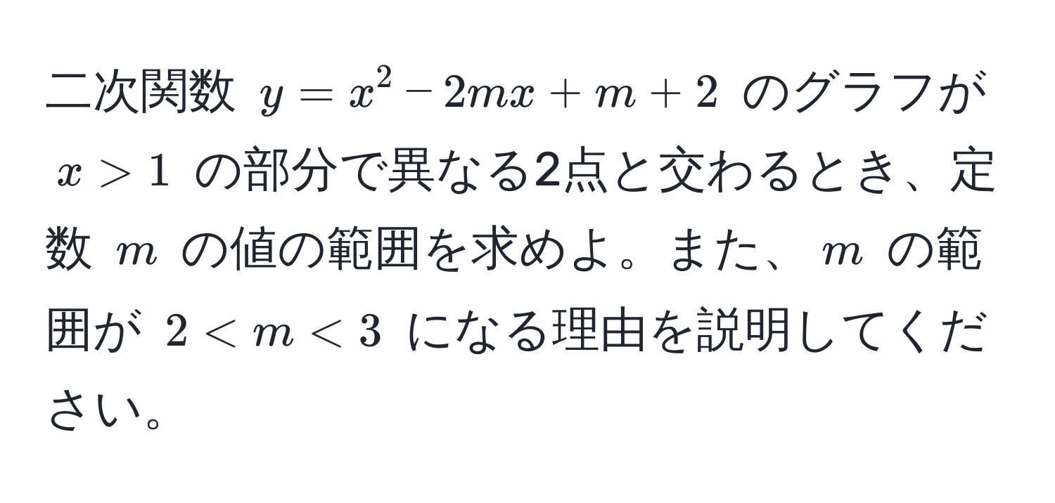 二次関数 $y = x^2 - 2mx + m + 2$ のグラフが $x > 1$ の部分で異なる2点と交わるとき、定数 $m$ の値の範囲を求めよ。また、$m$ の範囲が $2 < m < 3$ になる理由を説明してください。