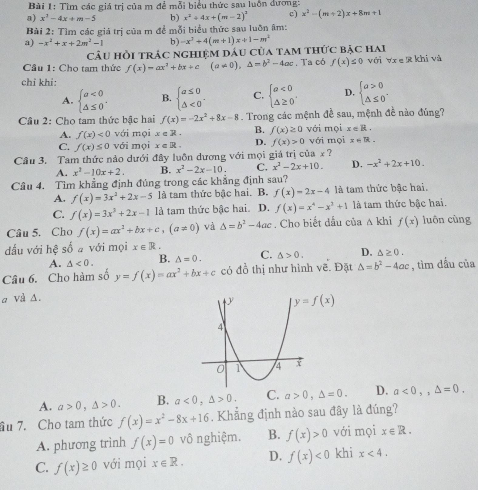 Tìm các giá trị của m để mỗi biểu thức sau luôn dương:
a) x^2-4x+m-5 b) x^2+4x+(m-2)^2
c) x^2-(m+2)x+8m+1
Bài 2: Tìm các giá trị của m để mỗi biểu thức sau luôn âm:
a) -x^2+x+2m^2-1 b) -x^2+4(m+1)x+1-m^2
cÂU HỏI trÁC ngHiệM dấu Của tam thức bặc hai
Câu 1: Cho tam thức f(x)=ax^2+bx+c (a!= 0),△ =b^2-4ac. Ta có f(x)≤ 0 với forall x∈ R khi và
chỉ khi:
A. beginarrayl a<0 △ ≤ 0endarray. . beginarrayl a≤ 0 △ <0endarray. .
B.
C. beginarrayl a<0 △ ≥ 0endarray. . beginarrayl a>0 △ ≤ 0endarray. .
D.
Câu 2: Cho tam thức bậc hai f(x)=-2x^2+8x-8. Trong các mệnh đề sau, mệnh đề nào đúng?
B. f(x)≥ 0
A. f(x)<0</tex> với mọi x∈ R. với mọi x∈ R.
D. f(x)>0
C. f(x)≤ 0 với mọi x∈ R. với mọi x∈ R.
Câu 3. Tam thức nào dưới đây luôn dương với mọi giá trị của x ?
A. x^2-10x+2.
B. x^2-2x-10. C. x^2-2x+10. D. -x^2+2x+10.
Câu 4. Tìm khắng định đúng trong các khẳng định sau?
A. f(x)=3x^2+2x-5 là tam thức bậc hai. B. f(x)=2x-4 là tam thức bậc hai.
C. f(x)=3x^3+2x-1 là tam thức bậc hai. D. f(x)=x^4-x^2+1 là tam thức bậc hai.
Câu 5. Cho f(x)=ax^2+bx+c,(a!= 0) và △ =b^2-4ac. Cho biết dấu của △ khi f(x) luôn cùng
dấu với hệ số a với mọi x∈ R.
D.
A. △ <0.
B. △ =0.
C. △ >0. △ ≥ 0.
Câu 6. Cho hàm số y=f(x)=ax^2+bx+c có dhat O thị như hình vẽ. Đặt △ =b^2-4ac , tìm dấu của
a Và Δ.
A. a>0,△ >0.
B. a<0,△ >0. C. a>0,△ =0. D. a<0,,△ =0.
âu 7. Cho tam thức f(x)=x^2-8x+16. Khẳng định nào sau đây là đúng?
A. phương trình f(x)=0 vô nghiệm. B. f(x)>0 với mọi x∈ R.
D. f(x)<0</tex> khi
C. f(x)≥ 0 với mọi x∈ R. x<4.