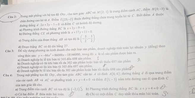 Trong mặt phẳng với hệ tọa độ Oxy , cho tam giác ABC có M(2;1) là trung điểm cạnh AC , điểm H(0;-3)
là
chân đường cao ké từ A . Điểm E(23;-2) thuộc đường thắng chứa trung tuyến kẻ từ C. Biết điểm A thuộc
đường thắng d : 2x+3y-5=0 và điểm C có hoành độ dương.
a) Phương trình đường thắng BC là x+3y-9=0.
b) Đường thẳng CE có phương trình là x+17y+11=0.
c) Trung điểm của đoạn thẳng AB có tọa độ là (- 5/2 ;- 1/2 ).
d) Đoạn thẳng BC có độ dài bằng 27.
Câu 3: Để xây dựng phương án kinh doanh cho một loại sản phẩm, doanh nghiệp tính toán lợi nhuận y (đồng) theo
công thức sau: y=-86x^2+86000x-18146000 , trong đó x là số sản phẩm được bán ra.
a) Doanh nghiệp bị lỗ khi bản từ 303 đến 698 sản phẩm.
b) Doanh nghiệp có lãi khi bản tối đa 302 sản phẩm hoặc bán tổi thiểu 697 sản phẩm
c) Doanh nghiệp có lãi khi bản từ 303 đến 697 sản phẩm.
d) Doanh nghiệp bị lỗ khi bán tổi đa 302 sản phẩm hoặc bán tổi thiểu 698 sản phẩm.
Câu 4: Trong mặt phẳng tọa độ Oxy, cho tam giác ABC cân tại A có đinh A(6;6); đường thẳng d đi qua trung điểm
của các cạnh AB và AC có phưởng trình x+y-4=0 và điểm E(1;-3) nằm trên đường cao đi qua đỉnh C
của tam giác đã cho.
a) Trung điểm của cạnh BC có tọa độ là (-2;1) b) Phương trình đường thẳng BC là: x+y+4=0
c) Có hai điểm B thỏa mãn bải toán. d) Chỉ có một điểm C duy nhất thỏa mãn bài toán.