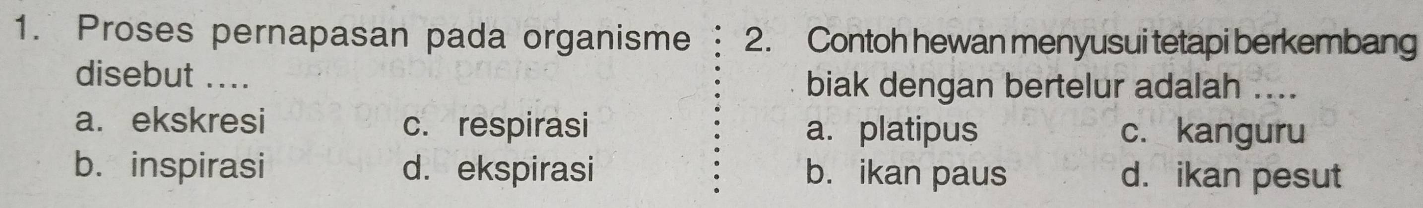 Proses pernapasan pada organisme 2. Contoh hewan menyusui tetapi berkembang
disebut ....
biak dengan bertelur adalah ....
a. ekskresi
c. respirasi a.platipus c. kanguru
b. inspirasi d. ekspirasi b. ikan paus d. ikan pesut