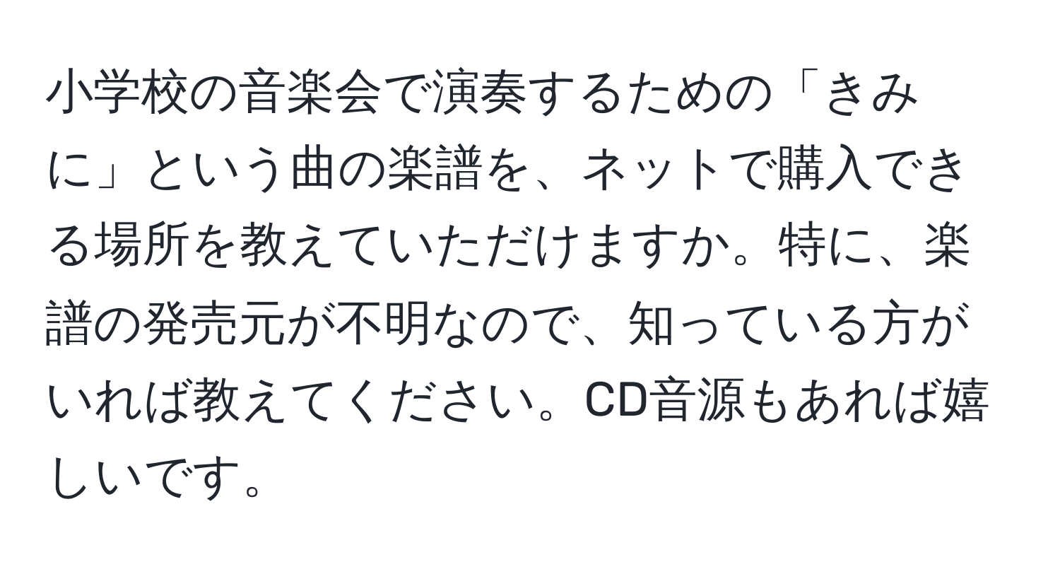 小学校の音楽会で演奏するための「きみに」という曲の楽譜を、ネットで購入できる場所を教えていただけますか。特に、楽譜の発売元が不明なので、知っている方がいれば教えてください。CD音源もあれば嬉しいです。