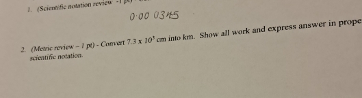 (Scientific notation review -1 ] 
2. (Metric review - 1 pt) - Convert 7.3* 10^3cm into km. Show all work and express answer in prope 
scientific notation.