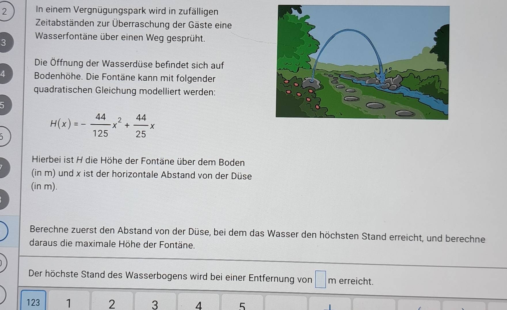 In einem Vergnügungspark wird in zufälligen 
Zeitabständen zur Überraschung der Gäste eine 
Wasserfontäne über einen Weg gesprüht. 
3 
Die Öffnung der Wasserdüse befindet sich auf 
4 Bodenhöhe. Die Fontäne kann mit folgender 
quadratischen Gleichung modelliert werden: 
5
H(x)=- 44/125 x^2+ 44/25 x
Hierbei ist H die Höhe der Fontäne über dem Boden 
(in m) und x ist der horizontale Abstand von der Düse 
(in m). 
Berechne zuerst den Abstand von der Düse, bei dem das Wasser den höchsten Stand erreicht, und berechne 
daraus die maximale Höhe der Fontäne. 
Der höchste Stand des Wasserbogens wird bei einer Entfernung von □ m erreicht.
123 1 2 3 4 5