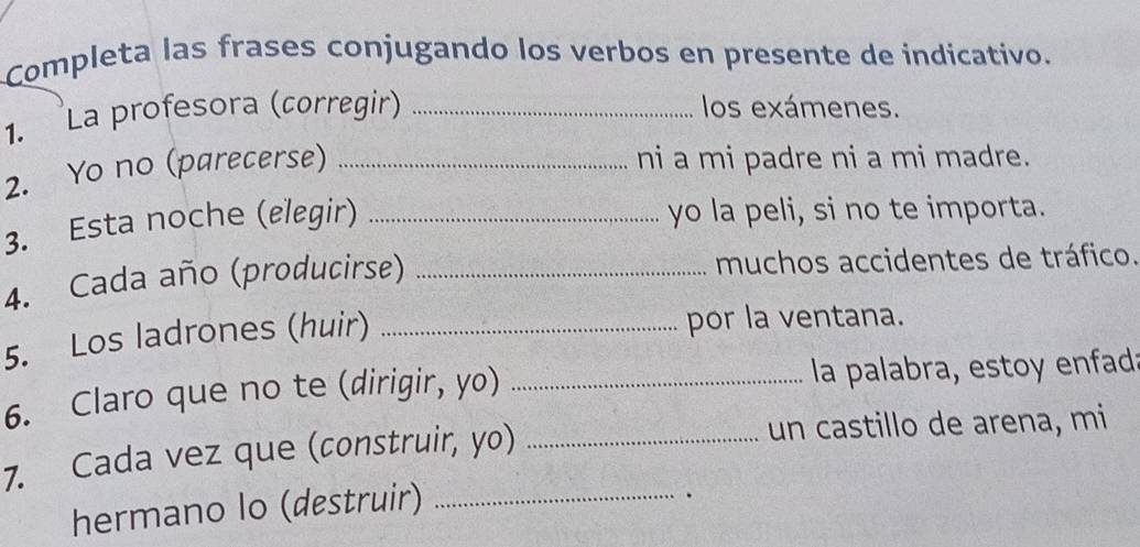 Completa las frases conjugando los verbos en presente de indicativo. 
1. La profesora (corregir) _los exámenes. 
2. Yo no (parecerse)_ 
ni a mi padre ni a mi madre. 
3. Esta noche (elegir)_ 
yo la peli, si no te importa. 
4. Cada año (producirse) _muchos accidentes de tráfico. 
5. Los ladrones (huir)_ 
por la ventana. 
6. Claro que no te (dirigir, yo) _la palabra, estoy enfada 
7. Cada vez que (construir, yo) _un castillo de arena, mi 
hermano lo (destruir)_ 
.