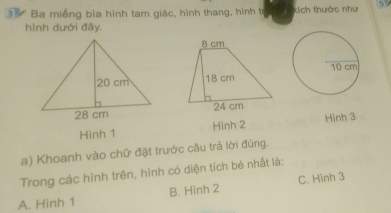 Ba miếng bìa hình tam giác, hình thang, hình trị kích thước như 5
hình dưới đây.
Hình 1 Hình 2 Hình 3
a) Khoanh vào chữ đặt trước câu trả lời đúng.
Trong các hình trên, hình có diện tích bé nhất là:
C. Hình 3
A. Hình 1 B. Hình 2