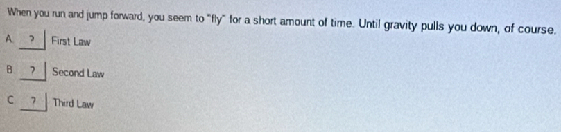When you run and jump forward, you seem to "fly" for a short amount of time. Until gravity pulls you down, of course.
A. ? First Law
B ? Second Law
C ? Third Law