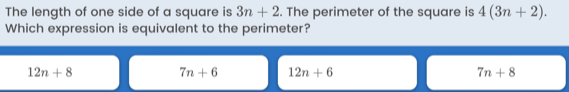 The length of one side of a square is 3n+2. The perimeter of the square is 4(3n+2). 
Which expression is equivalent to the perimeter?
12n+8
7n+6 12n+6
7n+8