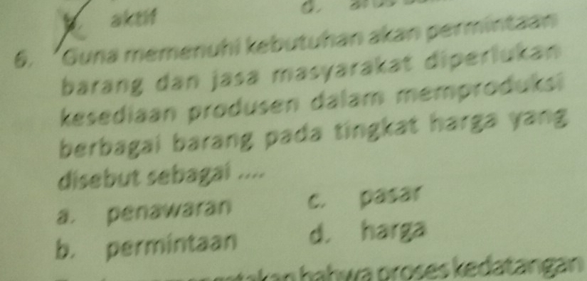 aktif
a
6. ‘Guna memenuhi kebutuhan akan permintaan
barang dan jasa masyarakat diperlukan
kesediaan produsen dalam memproduks
berbagai barang pada tingkat harga yang
disebut sebagai ....
a. penawaran c. pasar
b. permintaan d. harga
akan ḥaḥwa prošes kedatangan