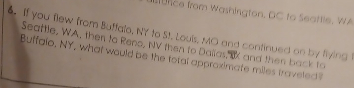 nce from Washington, DC to Seattle. WA 
. If you flew from Buffalo, NY to St. Louis, MO and continued on by flying t 
Seattle, WA, then to Reno, NV then to Dallas, IX and then back to 
Buffalo, NY, what would be the total approximate miles traveled?