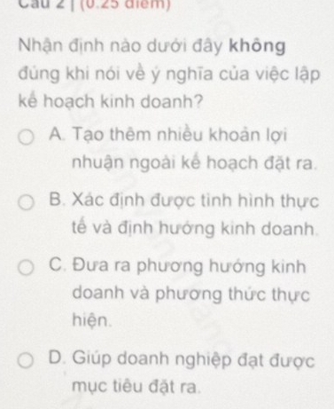 Cau 2 ị (0.25 điểm)
Nhận định nào dưới đây không
đúng khi nói về ý nghĩa của việc lập
ke hoạch kinh doanh?
A. Tạo thêm nhiều khoản lợi
nhuận ngoài kế hoạch đặt ra.
B. Xác định được tinh hình thực
tế và định hướng kinh doanh.
C. Đưa ra phương hướng kinh
doanh và phương thức thực
hiện.
D. Giúp doanh nghiệp đạt được
mục tiêu đặt ra.