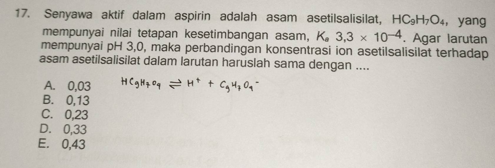 Senyawa aktif dalam aspirin adalah asam asetilsalisilat, HC_9H_7O_4 ， yang
mempunyai nilai tetapan kesetimbangan asam, K_a3,3* 10^(-4). Agar larutan
mempunyai pH 3,0, maka perbandingan konsentrasi ion asetilsalisilat terhadap
asam asetilsalisilat dalam larutan haruslah sama dengan ....
A. 0,03
B. 0,13
C. 0,23
D. 0,33
E. 0,43