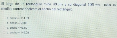 El largo de un rectángulo mide 43 cm y su diagonal 106 cm. Hallar la
medida correspondiente al ancho del rectángulo.
a. ancho =114.39
b. ancho =63.00
c. ancho =96.89
d. ancho =149.00