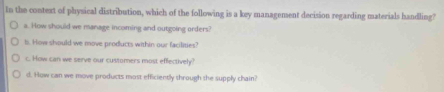 In the context of physical distribution, which of the following is a key management decision regarding materials handling?
a. How should we manage incoming and outgoing orders?
b. How should we move products within our facilities?
c. How can we serve our customers most effectively?
d. How can we move products most efficiently through the supply chain?