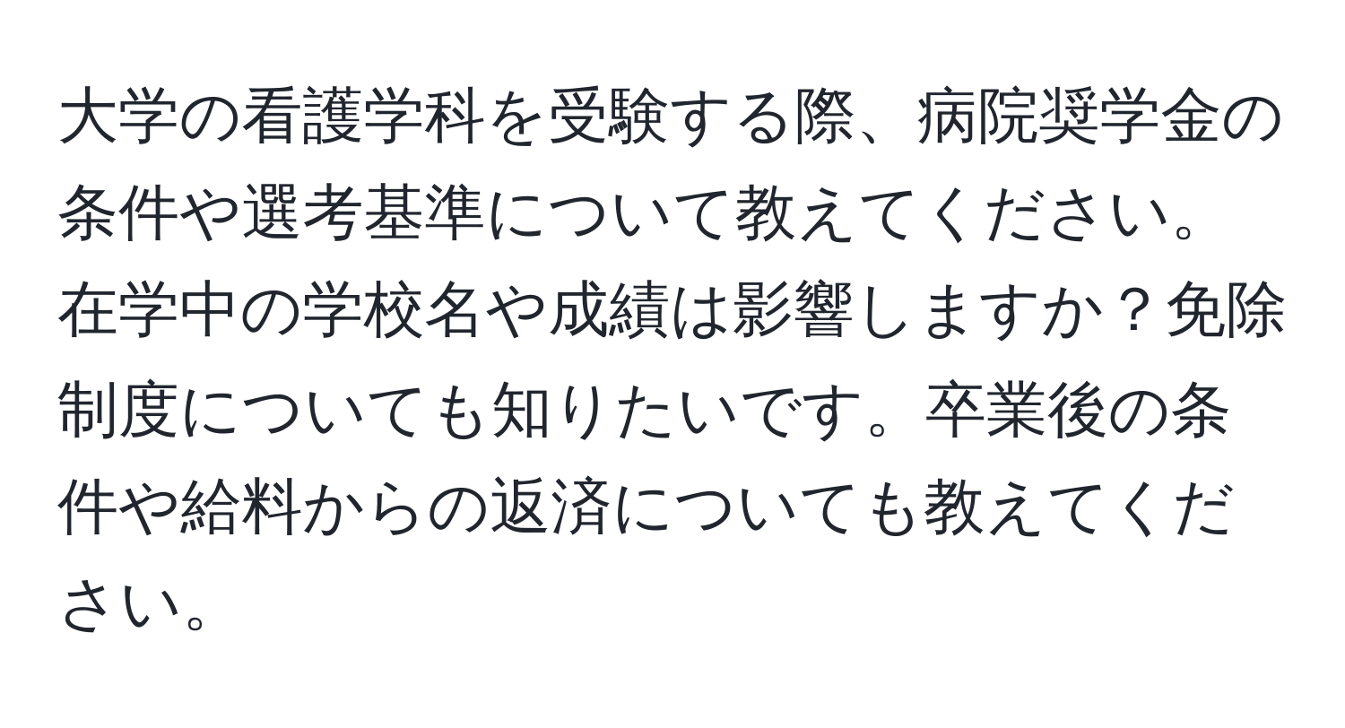 大学の看護学科を受験する際、病院奨学金の条件や選考基準について教えてください。在学中の学校名や成績は影響しますか？免除制度についても知りたいです。卒業後の条件や給料からの返済についても教えてください。