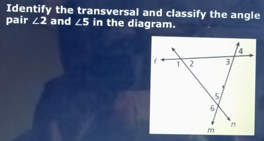 Identify the transversal and classify the angle 
pair ∠ 2 and ∠ 5 in the diagram.