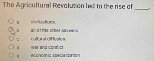 The Agricultural Revolution led to the rise of_
a civilizations.
b all of the other answers.
C cultural diffusion.
d war and conflict
e economic specialization