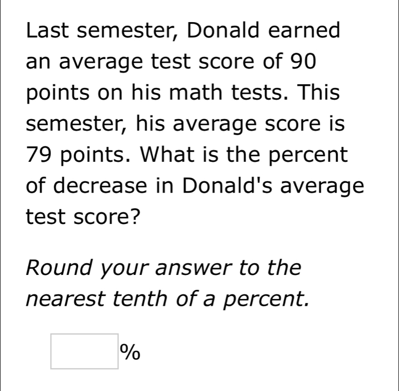 Last semester, Donald earned 
an average test score of 90
points on his math tests. This 
semester, his average score is
79 points. What is the percent 
of decrease in Donald's average 
test score? 
Round your answer to the 
nearest tenth of a percent.
□ %