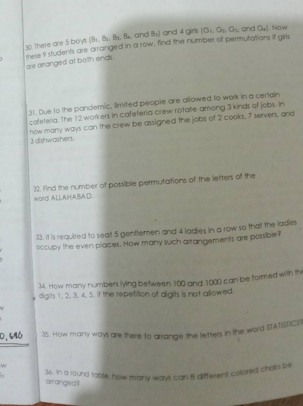 There are 5 boys (B_1,B_2, B_3, B_4 , and B_5) and 4 girls (G_1, G_2, G_3 , and G_4). Now 
these 9 students are arranged in a row, find the number of permutations if girls 
are arranged at both ends. 
31. Due to the pandemic, limited people are allowed to work in a certain 
cafeteria. The 12 workers in cafeteria crew rotate among 3 kinds of jobs. In 
how many ways can the crew be assigned the jobs of 2 cooks, 7 servers, and
3 dishwashers. 
32. Find the number of possible permutations of the letters of the 
word ALLAHABAD. 
33. It is required to seat 5 gentlemen and 4 ladies in a row so that the ladies 
occupy the even places. How many such arrangements are possible? 
34. How many numbers lying between 100 and 1000 can be formed with th 
digits 1, 2, 3, 4, 5, if the repetition of digits is not allowed. 
35. How many ways are there to arrange the letters in the word STATISTICS 
W 
36. In a round table, how many ways can 8 different colored chairs be 
arranged?
