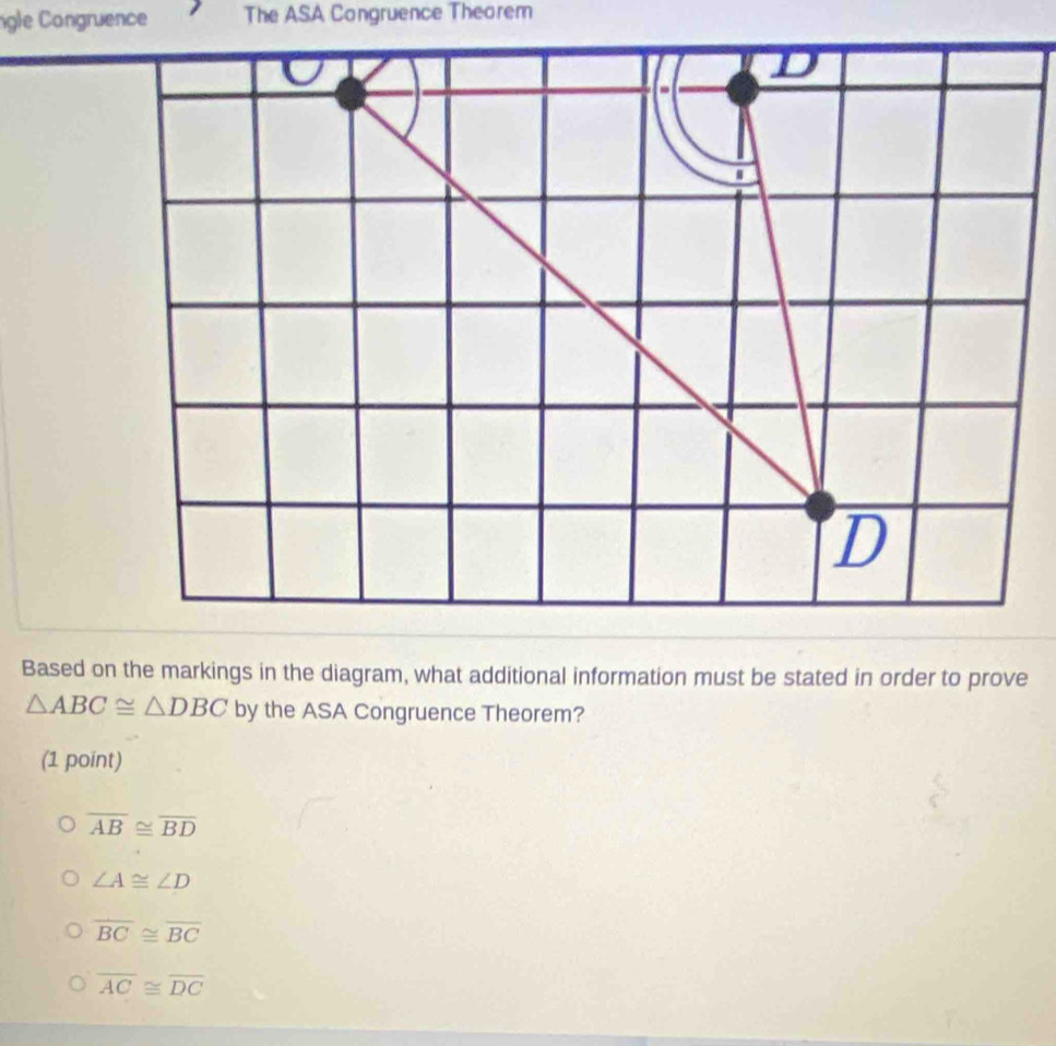 ngle Congruence The ASA Congruence Theorem
Based on the markings in the diagram, what additional information must be stated in order to prove
△ ABC≌ △ DBC by the ASA Congruence Theorem?
(1 point)
overline AB≌ overline BD
∠ A≌ ∠ D
overline BC≌ overline BC
overline AC≌ overline DC