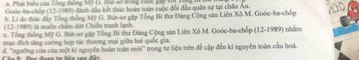 Phát biểu của Tông thông Mỹ G. But-sơ trong cuộc gặp với Tông Br
2
Goóc-ba-chốp (12-1989) đánh dầu kết thúc hoàn toàn cuộc đối đầu quân sự tại châu Âu.
b. Lí do thức đây Tổng thống Mỹ G. Bút-sơ gặp Tổng Bí thư Đảng Cộng sản Liên Xô M. Goóc-ba-chốp 100
(12-1989) là muồn chẩm đứt Chiến tranh lạnh.
c. Tổng thống Mỹ G. Bút-sơ gặp Tổng Bí thư Đảng Cộng sản Liên Xô M. Goóc-ba-chốp (12-1989) nhằm
mục đích tăng cường hợp tác thương mại giữa hai quốc gia.
d. "ngưỡng cửa của một ki nguyên hoàn toàn mới'' trong tư liệu trên đề cập đến ki nguyên toàn cầu hoá.
Câu 8: Đọc đoạn tự liêu sau đây.