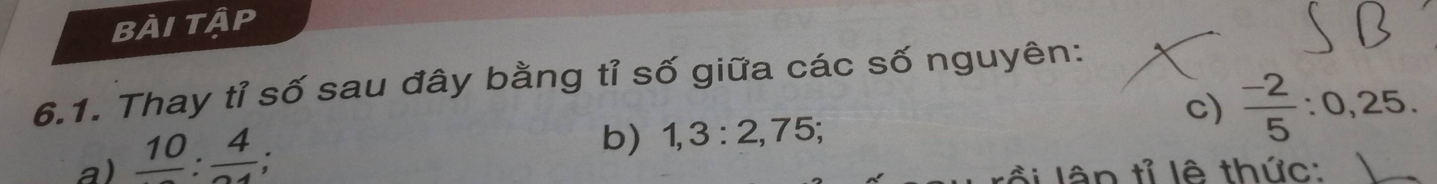 bÀi tập 
6.1. Thay tỉ số sau đây bằng tỉ số giữa các số nguyên: 
c) 
a) _ 10:_ 4; 
b) 1, 3 : 2, 75;  (-2)/5  : 0, 25. 
lân tỉ lê thức: