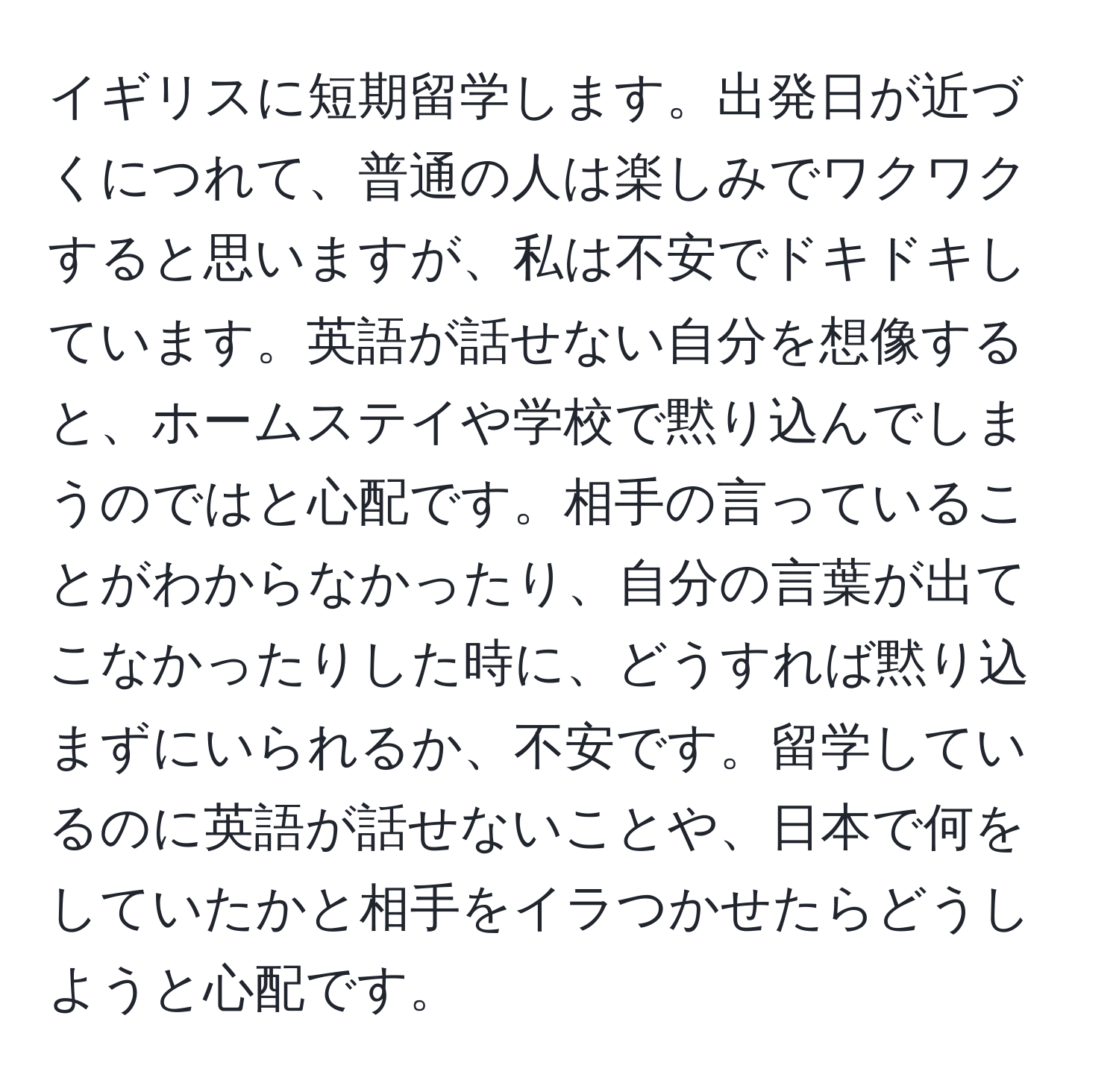 イギリスに短期留学します。出発日が近づくにつれて、普通の人は楽しみでワクワクすると思いますが、私は不安でドキドキしています。英語が話せない自分を想像すると、ホームステイや学校で黙り込んでしまうのではと心配です。相手の言っていることがわからなかったり、自分の言葉が出てこなかったりした時に、どうすれば黙り込まずにいられるか、不安です。留学しているのに英語が話せないことや、日本で何をしていたかと相手をイラつかせたらどうしようと心配です。