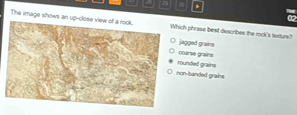 29 30
NE
02
The image shows ich phrase best describes the rock's texture?
agged grains
oarse grains
ounded grains
on-banded grains