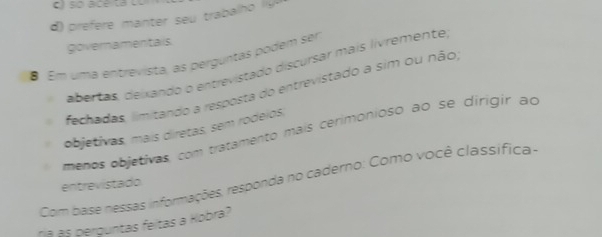 só aceita co 
d f mant s trabalh 
governamentais. 
8 Em uma entrevista, as perguntas podem ser 
abertas, deixando o entrevistado discursar mais lívremente 
fechadas, limitando a resposta do entrevistado a sim ou não 
objetivas, mais diretas, sem rodeios, 
menos objetivas, com tratamento mais cerimonioso ao se dirigir ao 
Com base nessas informações, responda no caderno: Como você classífica - 
entrevistado 
á às perguntas feitas a Hobra?