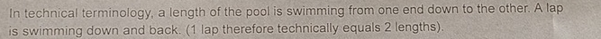 In technical terminology, a length of the pool is swimming from one end down to the other. A lap 
is swimming down and back. (1 lap therefore technically equals 2 lengths).