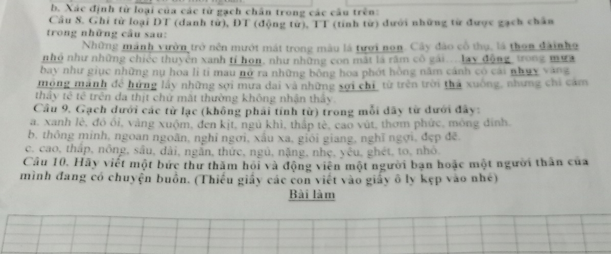 Xác định từ loại của các từ gạch chân trong các cầu trên:
Cầu 8. Ghi từ loại DT (danh tử), ĐT (động từ), TT (tỉnh từ) dưới những từ được gạch chân
trong những câu sau:
Những mảnh vườn trở nên mướt mát trong màu là tưới non. Cây đảo cổ thụ, là thon đàinho
nhỏ như những chiếc thuyền xanh tí hon, như những con mắt là răm cô gái....lay động, trong mưa
bay như giục những nụ hoa lì tỉ mau nở ra những bông hoa phót hồng năm cánh có cái nhụy vàng
mộng mảnh đề hứng lấy những sợi mưa dai và những sợi chỉ từ trên trời thả xuống, nhưng chi cảm
thầy tê tê trên đa thịt chứ mặt thường không nhận thấy.
Câu 9, Gạch dưới các từ lạc (không phải tính từ) trong mỗi đây từ đưới đây:
a. xanh lè, đô ối, vàng xuộm, đen kịt, ngủ khì, thấp tè, cao vút, thơm phức, mông đinh.
b, thông minh, ngoan ngoãn, nghỉ ngơi, xấu xa, giới giang, nghĩ ngợi, đẹp đē.
c. cao, thắp, nông, sâu, dài, ngắn, thức, ngủ, nặng, nhẹ, yêu, ghét, to, nhỏ,
Câu 10. Hãy viết một bức thư thăm hoi và động viên một người bạn hoặc một người thân của
mình đang có chuyện buồn. (Thiếu giấy các con viết vào giấy ô ly kẹp vào nhé)
Bài làm