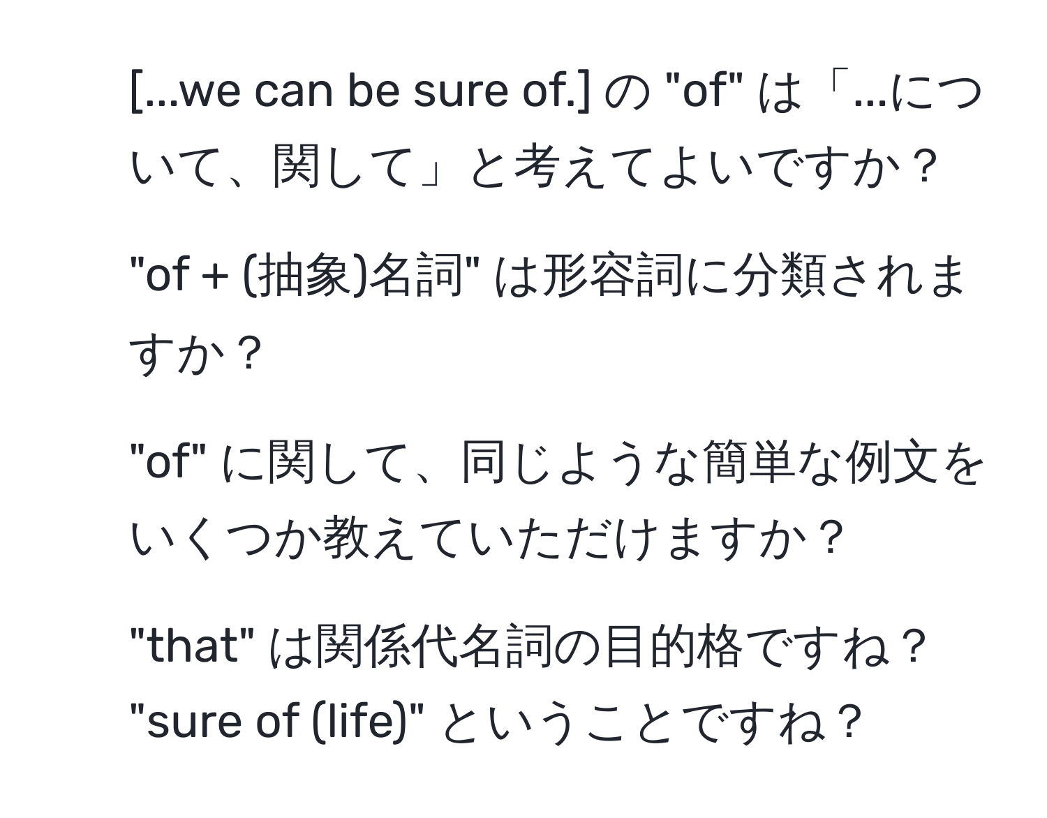 [...we can be sure of.] の "of" は「...について、関して」と考えてよいですか？  
2. "of + (抽象)名詞" は形容詞に分類されますか？  
3. "of" に関して、同じような簡単な例文をいくつか教えていただけますか？  
4. "that" は関係代名詞の目的格ですね？ "sure of (life)" ということですね？