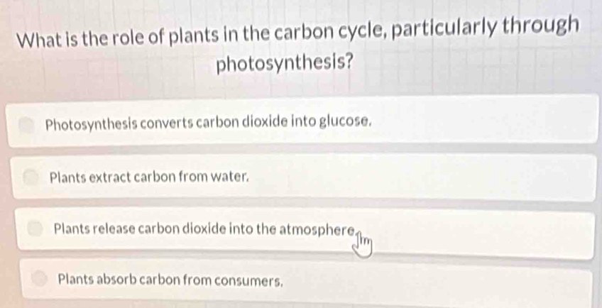 What is the role of plants in the carbon cycle, particularly through
photosynthesis?
Photosynthesis converts carbon dioxide into glucose.
Plants extract carbon from water.
Plants release carbon dioxide into the atmosphere
Plants absorb carbon from consumers.