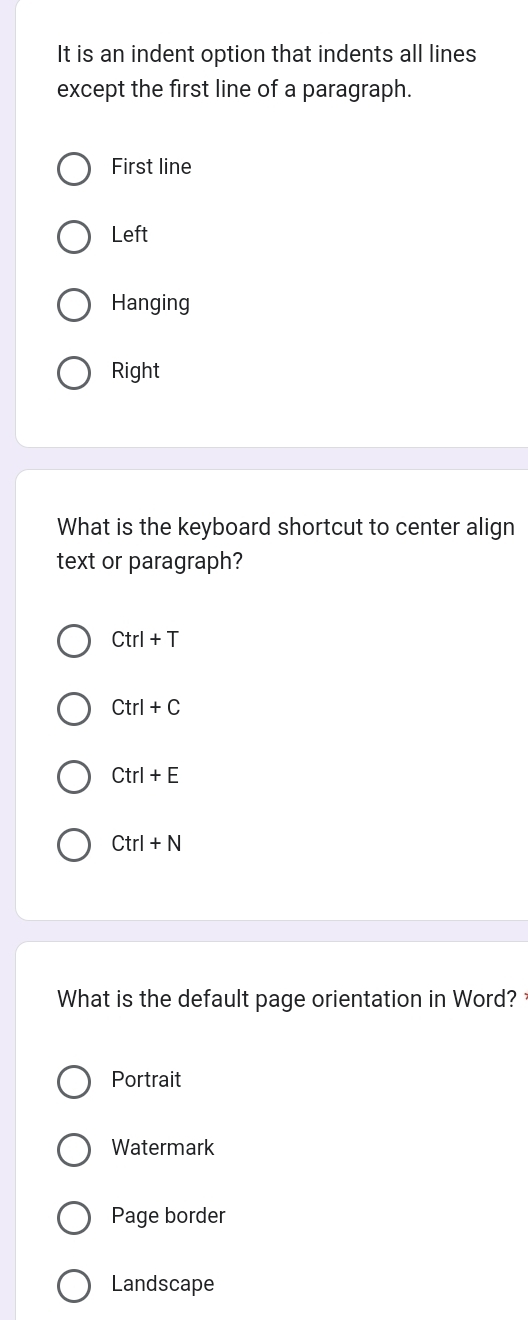 It is an indent option that indents all lines
except the first line of a paragraph.
First line
Left
Hanging
Right
What is the keyboard shortcut to center align
text or paragraph?
Ctrl+T
Ctrl+C
Ctrl+E
Ctrl+N
What is the default page orientation in Word?
Portrait
Watermark
Page border
Landscape