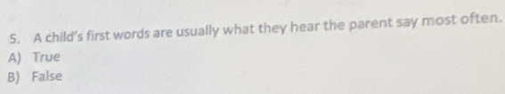 A child’s first words are usually what they hear the parent say most often.
A) True
B) False