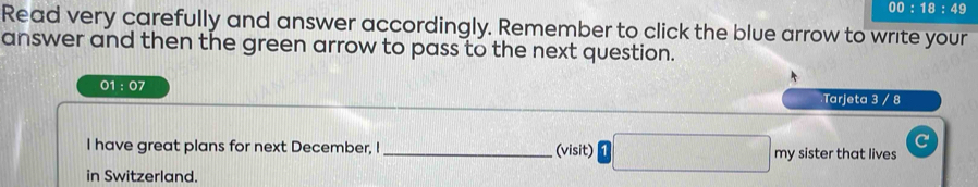 00:18:49 
Read very carefully and answer accordingly. Remember to click the blue arrow to write your 
answer and then the green arrow to pass to the next question. 
01:07 
:Tarjeta 3 / 8 
I have great plans for next December, I _(visit) □ frac  my sister that lives 
in Switzerland.