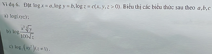 Ví dụ 6. Đặt log x=a, log y=b, log z=c(x,y,z>0) Biểu thị các biểu thức sau theo a, b,c 
a) log (xyz); 
b) log  x^3sqrt[3](y)/100sqrt(z) 
c) log _:(xy^2)(z!= 1).