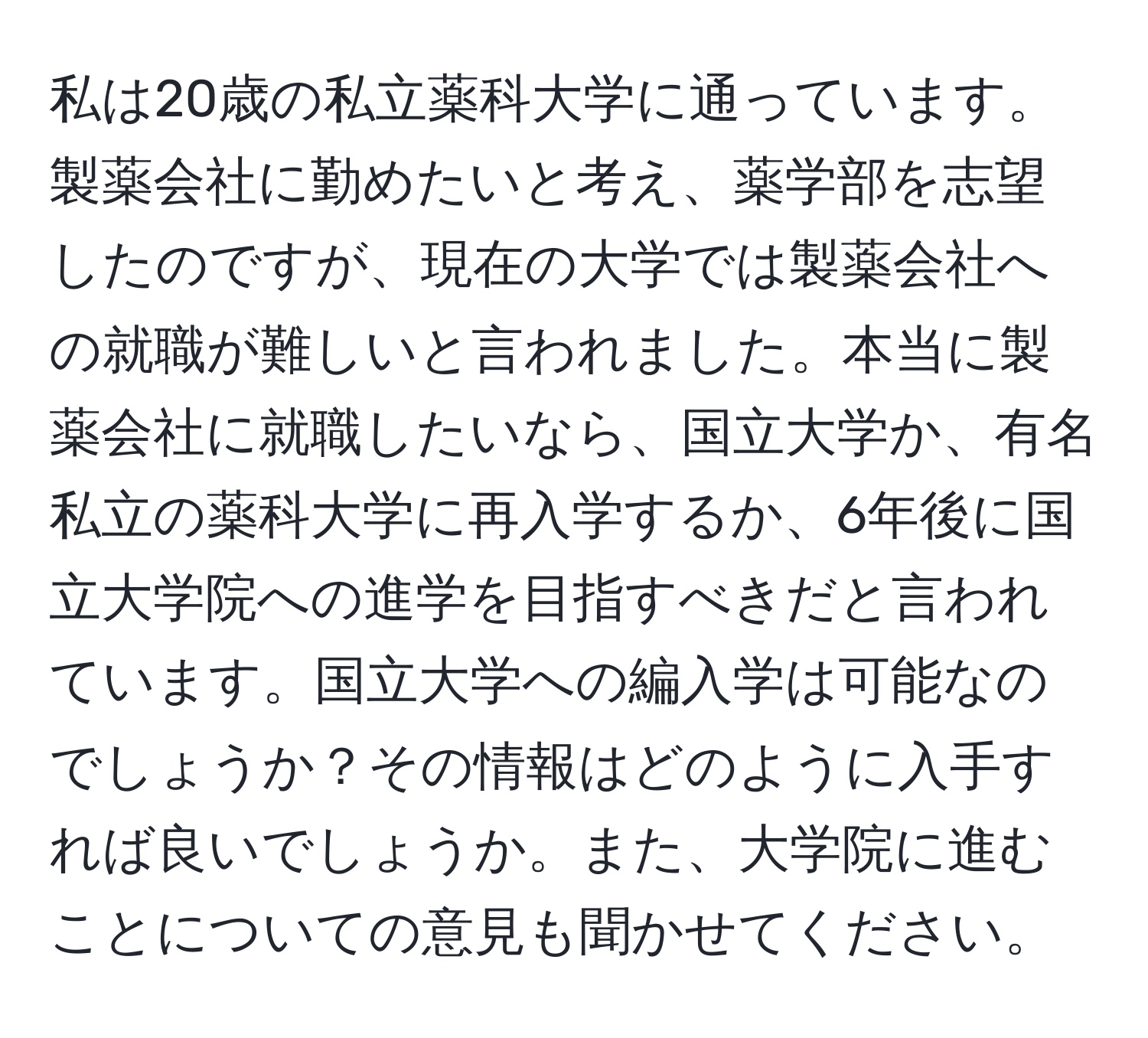 私は20歳の私立薬科大学に通っています。製薬会社に勤めたいと考え、薬学部を志望したのですが、現在の大学では製薬会社への就職が難しいと言われました。本当に製薬会社に就職したいなら、国立大学か、有名私立の薬科大学に再入学するか、6年後に国立大学院への進学を目指すべきだと言われています。国立大学への編入学は可能なのでしょうか？その情報はどのように入手すれば良いでしょうか。また、大学院に進むことについての意見も聞かせてください。