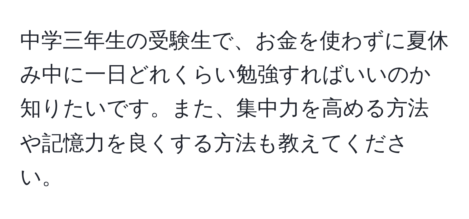 中学三年生の受験生で、お金を使わずに夏休み中に一日どれくらい勉強すればいいのか知りたいです。また、集中力を高める方法や記憶力を良くする方法も教えてください。