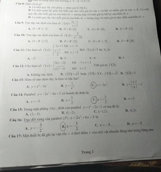 Hàm số là gì? Dy Ham 98 đông biên trên khoảng (-3,-1) và (1;3).
A. Là một quy tắc cho phép x nhận giá trị bắt kỳ.
B. Là một quan hệ giữa hai biển sao cho môi giá trị của x có thể có nhiều giá trị của y..C. Là một
quy tắc cho mỗi giả trị của biển số y tương ứng với một giả trị bắt kỳ của biển số x .
D. Là một quy tác cho mỗi giá trị của biển số x tương ứng với một giá trị đuy nhất của biển số y .
Cầu 9: Tìm tập xác định của hàm số f(x)= (2x-1)/x+3 
A. D=Rvee  -3 . B. D=R| 3 . C. D=Rvee  0 . D. D=Rvee  2 .
Câu 10: Tìm tập xác định của hàm số f(x)= 3/x^2-25 .
A. D=R| ± 5 . B. D=Rvee  5 . C. D=Rvee  -5 . D. D=Rvee  0 .
Câu 11: Cho hàm số f(x)=beginarrayl -2x+1khix≤ -3  (x+7)/2 khix>-3endarray.. Biết f(x_11)=5 thì x_0 là
A. -2. B. 3. C. 0. D. 1.
Câu 12: Cho hàm số f(x)=beginarrayl 3(x-2) sqrt(x^2-4)endarray. khi -1≤ x<2</tex> . Tính giá trị f(3).
khi x≥ 2
A. Không xác định. B. f(3)=sqrt(5) hoặc f(3)=3 ,C. f(3)=sqrt(5). D, f(3)=3.
Câu 13: Hàm số nào dưới đây là hàm số bậc hai?
A. y=x^4-3x^2. B. y= 1/x^2 . C. y=-3x^2. D. y=( 1/x )^2-x^2.
Câu 14: Parabol: y=-2x^2-6x+3 có hoành độ đinh là:
A. x=-3. B. x= 3/2 . C. x=- 3/2 . D. x=3
Câu 15: Trong mặt phẳng Oxy , đinh của parabol: y=x^2-2x-1 có toạ độ là:
A. (2;-1). B. (1;-2). C. (-1;2), D. (1;2)
Câu 16: Trục đối xứng của parabol (P):y=2x^2+6x+3 là
A. y=- 3/2 . B. x=- 3/2 . C. x=-3. D. y=-3.
Câu 17: Một thiết bị đã ghi lại vận tốc v ở thời điểm # của một vật chuyển động như trong bảng sau:
Trang 2