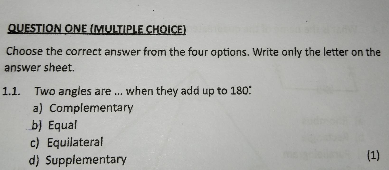 QUESTIOΝ ONE (M∪LTIPLE CHOICE)
Choose the correct answer from the four options. Write only the letter on the
answer sheet.
1.1. Two angles are ... when they add up to 180°.
a) Complementary
b) Equal
c) Equilateral (1)
d) Supplementary