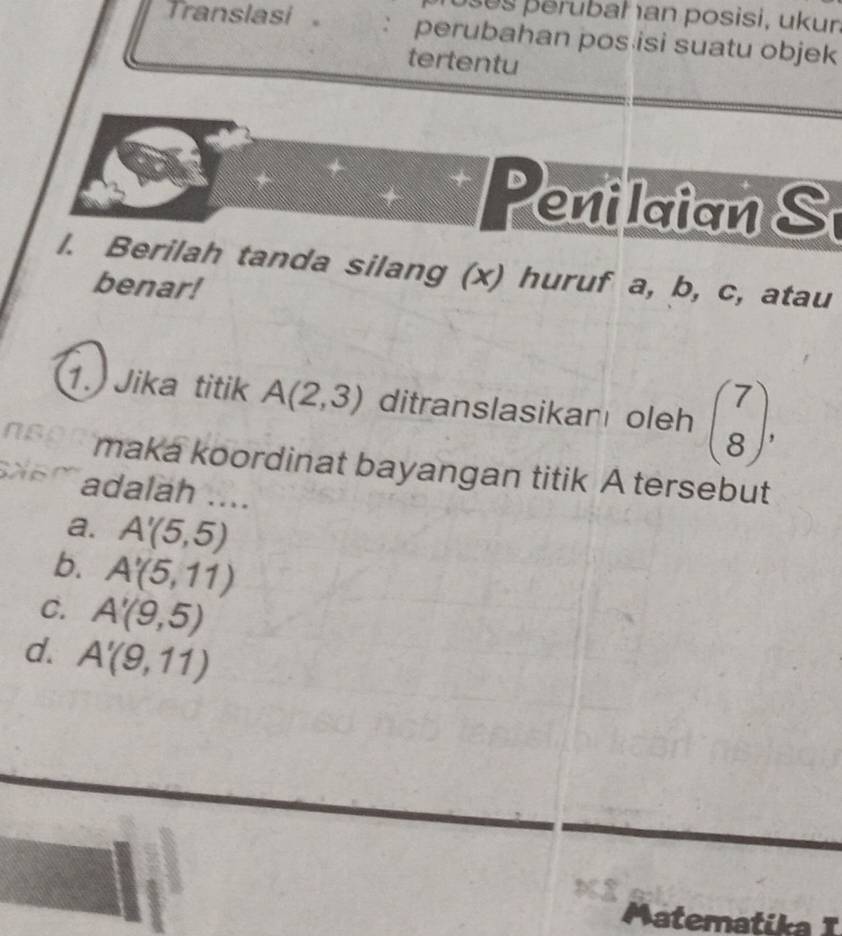 erubah an posisi, ukun
Translasi。 : perubahan pos isi suatu objek
tertentu
eni laian S
l. Berilah tanda silang (x) huruf a, b, c, atau
benar!
1. Jika titik A(2,3) ditranslasikan oleh beginpmatrix 7 8endpmatrix , 
maka koordinat bayangan titik A tersebut
adalah ....
a. A'(5,5)
b. A'(5,11)
C. A'(9,5)
d. A'(9,11)
Matematika I