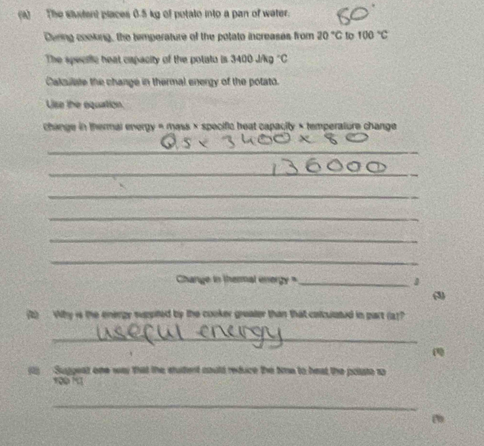 The slustent places 0.5 kg of putato into a pan of water. 
Cering cooking, the temperature of the potato increases from 20°C to 100°C
The specilc heat capacity of the potato is 3400 J ig'C
Calculate the change in thermal energy of the potato. 
Uise the equation. 
change in thermal energy = mass × specific heat capacity × temperature change 
_ 
_ 
_ 
_ 
_ 
_ 
Change in thermal energy =_ 1 
(3) 
(2). Why is the energy suppited by the cooker greater than that colculated in part (2)? 
_ 
(1) Suggest one was that the stultent could reduce the time to heat the pouste so 
10 1 
_