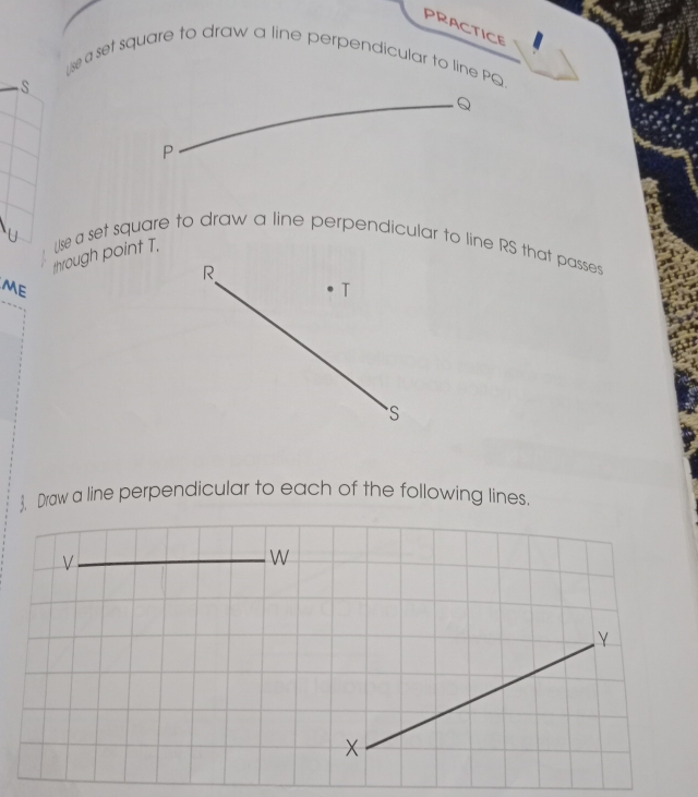 PRACTICE 
se a set square to draw a line perpendicular to line PQ.
S
Q
P
through point T. Use a set square to draw a line perpendicular to line RS that passes
R
ME
T
S
. Draw a line perpendicular to each of the following lines.
V
W
Y
X